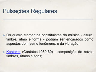 Pulsações Regulares
✤ Os quatro elementos constituintes da música - altura,
timbre, ritmo e forma - podiam ser encarados como
aspectos do mesmo fenômeno, o da vibração.
✤ Kontakte (Contatos,1959-60) - composição de novos
timbres, ritmos e sons;
 