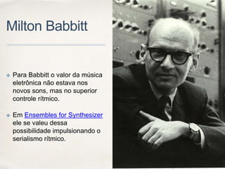 Milton Babbitt
✤ Para Babbitt o valor da música
eletrônica não estava nos
novos sons, mas no superior
controle rítmico.
✤ Em Ensembles for Synthesizer
ele se valeu dessa
possibilidade impulsionando o
serialismo rítmico.
 