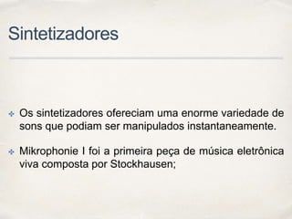 Sintetizadores
✤ Os sintetizadores ofereciam uma enorme variedade de
sons que podiam ser manipulados instantaneamente.
✤ Mikrophonie I foi a primeira peça de música eletrônica
viva composta por Stockhausen;
 
