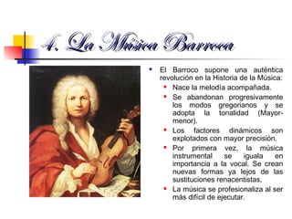 4. La M4. La Música Barrocaúsica Barroca
 El Barroco supone una auténtica
revolución en la Historia de la Música:
 Nace la melodía acompañada.
 Se abandonan progresivamente
los modos gregorianos y se
adopta la tonalidad (Mayor-
menor).
 Los factores dinámicos son
explotados con mayor precisión.
 Por primera vez, la música
instrumental se iguala en
importancia a la vocal. Se crean
nuevas formas ya lejos de las
sustituciones renacentistas,
 La música se profesionaliza al ser
más difícil de ejecutar.
 