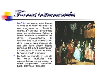 Formas instrumentalesFormas instrumentales
 La Suite: era una serie de danzas
escritas en la misma tonalidad, lo
que aseguraba su coherencia
interna. Se buscaba el contraste
entre los movimientos rápidos y
lentos. También se combinan los
ritmos, popularizándose la
costumbre de tocar una danza en
ritmo ternario justo después de
una con ritmo binario. Desde
principios del s.XVIII comenzaron
a introducirse otras danzas, como
la Bourée, rondó o minueto.
 La Suite se convirtió en una de
las formas musicales más
representativas de su época, y
como compositores destacaron
Bach, Telemann y Haendel.
 