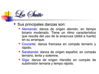 La SuiteLa Suite
 Sus principales danzas son:
 Alemanda: danza de origen alemán, en tiempo
binario moderado. Tiene un ritmo característico
que resulta del uso de la anacrusa (débil a fuerte)
en su arranque.
 Courante: danza francesa en compás ternario y
rápido.
 Sarabanda: danza de origen español, en compás
ternario, lenta y solemne.
 Giga: danza de origen irlandés en compás de
subdivisión ternaria y tempo rápido.
 