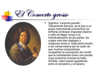 El Concerto grossoEl Concerto grosso
 Significa “conjunto grande”.
Típicamente barroco, es el que a un
grupo instrumental (concertino) se
enfrenta al bloque orquestal (ripieno
o tutti) sin llegar nunca a la
individualización de las partes, las
cuales más bien dialogan y
colaboran entre sí. Esta forma tendía
a ser conservadora por la razón de
que muchos compositores
compartían la concepción de Corelli
que la consideraba como una sonata
cuya sustancia musical se halla
dividida, sobre bases igualitarias,
entre el concertino y el ripieno.
 