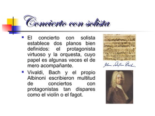 Concierto con solistaConcierto con solista
 El concierto con solista
establece dos planos bien
definidos: el protagonista
virtuoso y la orquesta, cuyo
papel es algunas veces el de
mero acompañante.
 Vivaldi, Bach y el propio
Albinoni escribieron multitud
de conciertos con
protagonistas tan dispares
como el violín o el fagot.
 