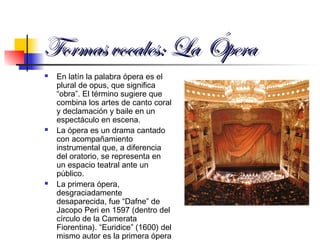 Formas vocales: LaFormas vocales: La ÓperaÓpera
 En latín la palabra ópera es el
plural de opus, que significa
“obra”. El término sugiere que
combina los artes de canto coral
y declamación y baile en un
espectáculo en escena.
 La ópera es un drama cantado
con acompañamiento
instrumental que, a diferencia
del oratorio, se representa en
un espacio teatral ante un
público.
 La primera ópera,
desgraciadamente
desaparecida, fue “Dafne” de
Jacopo Peri en 1597 (dentro del
círculo de la Camerata
Fiorentina). “Euridice” (1600) del
mismo autor es la primera ópera
 