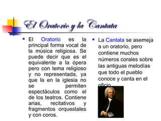 El Oratorio y la CantataEl Oratorio y la Cantata
 El Oratorio es la
principal forma vocal de
la música religiosa. Se
puede decir que es el
equivalente a la ópera
pero con tema religioso
y no representada, ya
que la en la iglesia no
se permiten
espectáculos como el
de los teatros. Contiene
arias, recitativos y
fragmentos orquestales
y con coros.
 La Cantata se asemeja
a un oratorio, pero
contiene muchos
números corales sobre
las antiguas melodías
que todo el pueblo
conoce y canta en el
oficio.
 