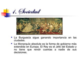 1. Sociedad1. Sociedad
 La Burguesía sigue ganando importancia en las
ciudades.
 La Monarquía absoluta es la forma de gobierno más
extendida en Europa. El Rey es el Jefe del Estado y
no tiene que rendir cuentas a nadie de sus
decisiones.
 