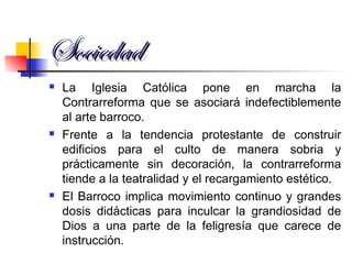 SociedadSociedad
 La Iglesia Católica pone en marcha la
Contrarreforma que se asociará indefectiblemente
al arte barroco.
 Frente a la tendencia protestante de construir
edificios para el culto de manera sobria y
prácticamente sin decoración, la contrarreforma
tiende a la teatralidad y el recargamiento estético.
 El Barroco implica movimiento continuo y grandes
dosis didácticas para inculcar la grandiosidad de
Dios a una parte de la feligresía que carece de
instrucción.
 