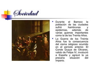 SociedadSociedad
 Durante el Barroco la
población de las ciudades
sufrió hambrunas y
epidemias, además de
varias guerras importantes
como la de los Treinta Años.
 La Guerra de los Treinta
Años fue la consecuencia
del cisma religioso ocurrido
en el período anterior. El
Conde Duque de Olivares,
valido de Felipe IV, involucró
a España y agravó la ya
precaria situación del
Imperio.
 