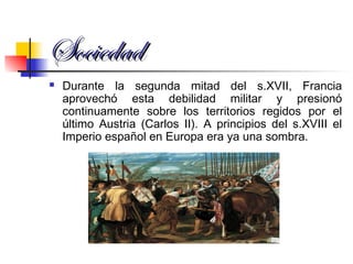 SociedadSociedad
 Durante la segunda mitad del s.XVII, Francia
aprovechó esta debilidad militar y presionó
continuamente sobre los territorios regidos por el
último Austria (Carlos II). A principios del s.XVIII el
Imperio español en Europa era ya una sombra.
 