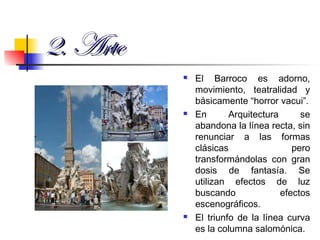 2. Arte2. Arte
 El Barroco es adorno,
movimiento, teatralidad y
básicamente “horror vacui”.
 En Arquitectura se
abandona la línea recta, sin
renunciar a las formas
clásicas pero
transformándolas con gran
dosis de fantasía. Se
utilizan efectos de luz
buscando efectos
escenográficos.
 El triunfo de la línea curva
es la columna salomónica.
 