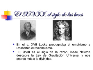 El XVII, el siglo de las lucesEl XVII, el siglo de las luces
 En el s. XVII Locke propugnaba el empirismo y
Descartes el racionalismo.
 El XVIII es el siglo de la razón, Isaac Newton
descubre la Ley de Gravitación Universal y nos
acerca más a la divinidad.
 