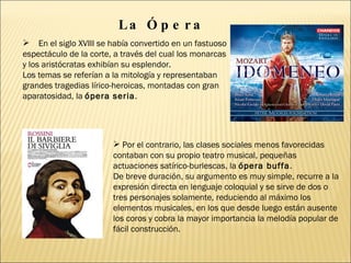 La Ópera En el siglo XVIII se había convertido en un fastuoso espectáculo de la corte, a través del cual los monarcas y los aristócratas exhibían su esplendor.  Los temas se referían a la mitología y representaban grandes tragedias lírico-heroicas, montadas con gran aparatosidad, la  ópera seria .  Por el contrario, las clases sociales menos favorecidas contaban con su propio teatro musical, pequeñas actuaciones satírico-burlescas, la  ópera buffa .  De breve duración, su argumento es muy simple, recurre a la expresión directa en lenguaje coloquial y se sirve de dos o tres personajes solamente, reduciendo al máximo los elementos musicales, en los que desde luego están ausente los coros y cobra la mayor importancia la melodía popular de fácil construcción. 