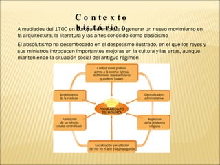 A mediados del 1700 en Europa se empieza a generar un nuevo movimiento en la arquitectura, la literatura y las artes conocido como clasicismo Contexto histórico El absolutismo ha desembocado en el despotismo ilustrado, en el que los reyes y sus ministros introducen importantes mejoras en la cultura y las artes, aunque manteniendo la situación social del antiguo régimen 