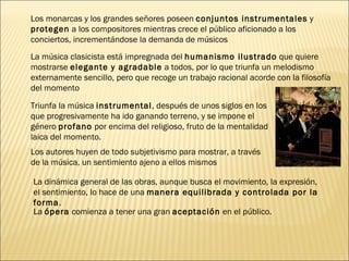La  ópera  comienza a tener una gran  aceptación  en el público. Los monarcas y los grandes señores poseen  conjuntos instrumentales  y  protegen  a los compositores mientras crece el público aficionado a los conciertos, incrementándose la demanda de músicos La música clasicista está impregnada del  humanismo ilustrado  que quiere mostrarse  elegante y agradable  a todos, por lo que triunfa un melodismo externamente sencillo, pero que recoge un trabajo racional acorde con la filosofía del momento Triunfa la música  instrumental , después de unos siglos en los que progresivamente ha ido ganando terreno, y se impone el género  profano  por encima del religioso, fruto de la mentalidad laica del momento. Los autores huyen de todo subjetivismo para mostrar, a través de la música, un sentimiento ajeno a ellos mismos La dinámica general de las obras, aunque busca el movimiento, la expresión, el sentimiento, lo hace de una  manera equilibrada y controlada por la forma . 
