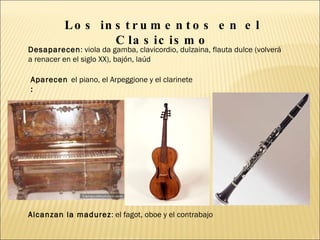 Los instrumentos en el Clasicismo Desaparecen : viola da gamba, clavicordio, dulzaina, flauta dulce (volverá a renacer en el siglo XX), bajón, laúd Aparecen:  el piano, el Arpeggione y el clarinete Alcanzan la madurez : el fagot, oboe y el contrabajo 