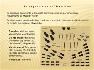 La orquesta en el Clasicismo  Se configura claramente la Orquesta Sinfónica como tal, por influencias mayormente de Mozart y Haydn Se abandona la practica del bajo continuo, por lo tanto desaparece el instrumento de teclado que solía ser clavicordio Cuerdas : Violines, violas, violonchelos y contrabajos Viento madera : Flautas traveseras (2), oboes (2), clarinetes (2) y fagotes (2) Viento metal : Trompetas (2) y trompas (2). A final de la época comienza a usarse el trombón (1) Percusión : Timbales 