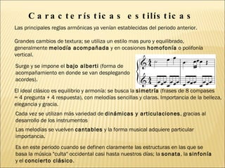 Características estilísticas  Las principales reglas armónicas ya venían establecidas del periodo anterior.  Grandes cambios de textura; se utiliza un estilo mas puro y equilibrado, generalmente  melodía acompañada  y en ocasiones  homofonía  o polifonía vertical. Surge y se impone el  bajo alberti  (forma de acompañamiento en donde se van desplegando acordes).  El ideal clásico es equilibrio y armonía: se busca la  simetría  (frases de 8 compases  = 4 pregunta + 4 respuesta), con melodías sencillas y claras. Importancia de la belleza,  elegancia y gracia. Cada vez se utilizan más variedad de  dinámicas y articulaciones , gracias al desarrollo de los instrumentos Las melodías se vuelven  cantables  y la forma musical adquiere particular importancia. Es en este periodo cuando se definen claramente las estructuras en las que se basa la música "culta" occidental casi hasta nuestros días; la  sonata , la  sinfonía  y el  concierto clásico . 
