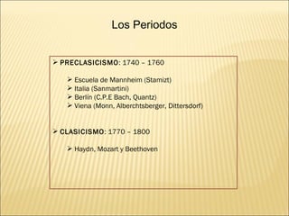 Los Periodos PRECLASICISMO : 1740 – 1760 Escuela de Mannheim (Stamizt) Italia (Sanmartini) Berlín (C.P.E Bach, Quantz) Viena (Monn, Alberchtsberger, Dittersdorf) CLASICISMO : 1770 – 1800 Haydn, Mozart y Beethoven 
