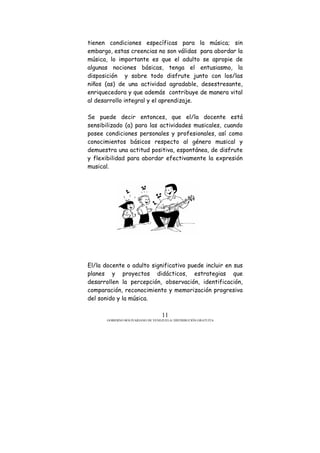 GOBIERNO BOLIVARIANO DE VENEZUELA/ DISTRIBUCIÓN GRATUITA
11
tienen condiciones específicas para la música; sin
embargo, estas creencias no son válidas para abordar la
música, lo importante es que el adulto se apropie de
algunas nociones básicas, tenga el entusiasmo, la
disposición y sobre todo disfrute junto con los/las
niños (as) de una actividad agradable, desestresante,
enriquecedora y que además contribuye de manera vital
al desarrollo integral y el aprendizaje.
Se puede decir entonces, que el/la docente está
sensibilizado (a) para las actividades musicales, cuando
posee condiciones personales y profesionales, así como
conocimientos básicos respecto al género musical y
demuestra una actitud positiva, espontánea, de disfrute
y flexibilidad para abordar efectivamente la expresión
musical.
El/la docente o adulto significativo puede incluir en sus
planes y proyectos didácticos, estrategias que
desarrollen la percepción, observación, identificación,
comparación, reconocimiento y memorización progresiva
del sonido y la música.
 