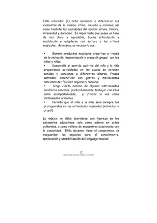 MINISTERIO DE EDUCACIÓN Y DEPORTE
12
El/la educador (a) debe aprender a diferenciar los
elementos de la música: ritmo, melodía y armonía; así
como también las cualidades del sonido: altura, timbre,
intensidad y duración. Es importante que posea un tono
de voz claro y agradable, buena articulación y
modulación y adaptarse con soltura a los ritmos
musicales. Asimismo, es necesario que:
Genere productos musicales creativos a través
de la imitación, improvisación y creación grupal con los
niños y niñas.
Desarrolle el sentido auditivo del niño y la niña
proponiendo actividades en las cuales se entonen
sonidos y canciones a diferentes alturas, frases
cantadas, escenificar con gestos y movimientos
canciones del folclore regional y nacional.
Tenga cierto dominio de algunos instrumentos
melódicos sencillos, preferiblemente trabajar con ellos
como acompañamiento, y utilizar la voz como
instrumento armónico.
Permita que el niño y la niña sean siempre los
protagonistas en las actividades musicales (individual o
grupal)
La música no debe abordarse con ligereza en los
escenarios educativos, solo como adorno en actos
culturales, o como relleno de encuentros ocasionales con
la comunidad. El/la docente tiene el compromiso de
resguardar los espacios para el conocimiento,
apreciación y sensibilización del lenguaje musical.
 