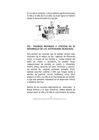 GOBIERNO BOLIVARIANO DE VENEZUELA/ DISTRIBUCIÓN GRATUITA
13
El rol del/la docente u otros adultos significativos para
el niño y la niña de 0 a 6 años, es el de lograr el tránsito
desde la imitación hasta la creación.
III.- POSIBLES RECURSOS A UTILIZAR EN EL
DESARROLLO DE LAS ACTIVIDADES MUSICALES.
Son muchos los recursos que se pueden utilizar para
disfrutar de la música en los espacios de Educación
inicial. A través de los sonidos y ruidos propios del
salón de clases o vecindario, se pueden hacer
comparaciones de sonidos en cuanto a intensidad,
timbre, altura, duración; así como reconocer y conocer,
los sonidos de objetos, personas, animales, otros;
además escuchar casetes o CDS que tengan ruidos y
sonidos de puertas, carros, teléfonos, otros. Esto
prepara al niño y la niña en la discriminación del sonido,
lo que más adelante redundará en un desarrollo rítmico
y melódico efectivo.
Dentro de los recursos importantes se mencionan: la
Banda Rítmica y la Caja Folclórica, ambas además de
proporcionar al niño y la niña el conocimiento de nuevos
 