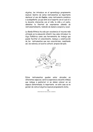 MINISTERIO DE EDUCACIÓN Y DEPORTE
14
objetos, los introduce en el aprendizaje propiamente
musical. Dentro de estos instrumentos es importante
destacar el uso del Cuatro, como instrumento armónico
o acompañante; ya que éste es el soporte con el cual el o
la docente interactúa con el niña, la niña y el canto,
dándoles la libertad de expresarse además de
instrumentalmente, también de manera corporal y vocal.
La Banda Rítmica ha sido por excelencia el recurso más
utilizado en la educación infantil, hoy cabe introducir la
Caja Folklórica como una herramienta de trabajo que
puede facilitar el conocimiento, manejo y construcción
de los instrumentos que nos caracterizan, resaltando
así, los valores y el acervo cultural propios del país.
Estos instrumentos pueden estar ubicados en
diferentes espacios; será la experiencia docente-niño(a)
que indique a posteriori si se deben colocar en un
espacio determinado; lo importante en este caso es no
perder de vista el objetivo musical propiamente dicho.
 