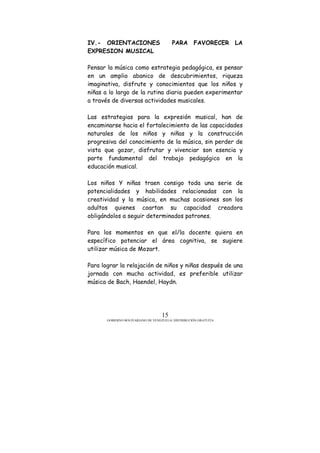 GOBIERNO BOLIVARIANO DE VENEZUELA/ DISTRIBUCIÓN GRATUITA
15
IV.- ORIENTACIONES PARA FAVORECER LA
EXPRESION MUSICAL
Pensar la música como estrategia pedagógica, es pensar
en un amplio abanico de descubrimientos, riqueza
imaginativa, disfrute y conocimientos que los niños y
niñas a lo largo de la rutina diaria pueden experimentar
a través de diversas actividades musicales.
Las estrategias para la expresión musical, han de
encaminarse hacia el fortalecimiento de las capacidades
naturales de los niños y niñas y la construcción
progresiva del conocimiento de la música, sin perder de
vista que gozar, disfrutar y vivenciar son esencia y
parte fundamental del trabajo pedagógico en la
educación musical.
Los niños Y niñas traen consigo toda una serie de
potencialidades y habilidades relacionadas con la
creatividad y la música, en muchas ocasiones son los
adultos quienes coartan su capacidad creadora
obligándolos a seguir determinados patrones.
Para los momentos en que el/la docente quiera en
específico potenciar el área cognitiva, se sugiere
utilizar música de Mozart.
Para lograr la relajación de niños y niñas después de una
jornada con mucha actividad, es preferible utilizar
música de Bach, Haendel, Haydn.
 
