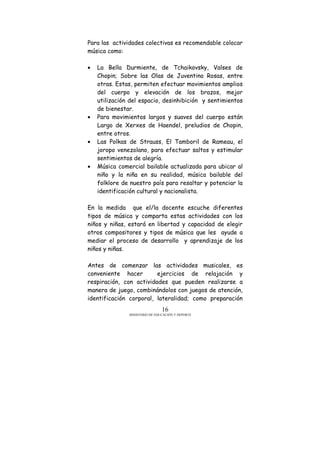 MINISTERIO DE EDUCACIÓN Y DEPORTE
16
Para las actividades colectivas es recomendable colocar
música como:
• La Bella Durmiente, de Tchaikovsky, Valses de
Chopin; Sobre las Olas de Juventino Rosas, entre
otras. Estas, permiten efectuar movimientos amplios
del cuerpo y elevación de los brazos, mejor
utilización del espacio, desinhibición y sentimientos
de bienestar.
• Para movimientos largos y suaves del cuerpo están
Largo de Xerxes de Haendel, preludios de Chopin,
entre otros.
• Las Polkas de Strauss, El Tamboril de Rameau, el
joropo venezolano, para efectuar saltos y estimular
sentimientos de alegría.
• Música comercial bailable actualizada para ubicar al
niño y la niña en su realidad, música bailable del
folklore de nuestro país para resaltar y potenciar la
identificación cultural y nacionalista.
En la medida que el/la docente escuche diferentes
tipos de música y comparta estas actividades con los
niños y niñas, estará en libertad y capacidad de elegir
otros compositores y tipos de música que les ayude a
mediar el proceso de desarrollo y aprendizaje de los
niños y niñas.
Antes de comenzar las actividades musicales, es
conveniente hacer ejercicios de relajación y
respiración, con actividades que pueden realizarse a
manera de juego, combinándolos con juegos de atención,
identificación corporal, lateralidad; como preparación
 
