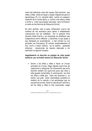 GOBIERNO BOLIVARIANO DE VENEZUELA/ DISTRIBUCIÓN GRATUITA
17
tanto del ambiente como del cuerpo. Esto permite que
niños y niñas estén en mejor y mayor disposición para el
aprendizaje. El o la docente debe cantar en cualquier
momento de la rutina diaria, e invitar a los niños y niñas
a imitar y crear sus propias canciones para fortalecer
el canto en los Centros de Educación Inicial.
En este sentido, vale la pena reflexionar acerca del
volumen de voz necesario para cantar o simplemente
comunicarse con los niños(as). Por lo general el/la
docente habla fuerte y en ocasiones se establece una
competencia entre niños/as y docentes, lo que ayuda a
que éstos(as) se acostumbren a mal utilizar su voz
gritando con frecuencia. El utilizar moderadamente la
voz, invita a hacer silencio en el oyente, pudiendo
entonces comunicarse de manera adecuada y sin
maltratar su aparato fonador.
Seguidamente se describe un ejemplo de cómo puede
mediarse una actividad musical en Educación Inicial:
Invite a los niños y niñas a hacer un círculo
sentados en el piso. Haga algunos ejercicios de
respiración y relajación. Es conveniente que el/la
docente modele los ejercicios para que ellos y
ellas puedan imitarlo(la). A continuación les dirá
los niños y niñas que tiene una sorpresa y se
sienta. Les pide estar atentos(as), presenta el
nombre de la canción y los personajes que se
encuentran en ella. Canta la canción por estrofa y
así los niños y niñas la irán conociendo. Luego
 