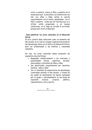 MINISTERIO DE EDUCACIÓN Y DEPORTE
18
invita a cantarla, coloca el CDs o cassette de la
misma para que la escuchen y se familiaricen con
ella. Los niños y niñas cantan la canción
conjuntamente con el adulto, apoyándose con el
CDs o cassette . Cuide que los recursos que va a
utilizar estén preparados y en buenas
condiciones, no lo haga ya iniciada la actividad,
porque esto invita al desorden.
Como planificar los actos culturales en la Educación
Inicial.
El acto cultural debe enfocarse como un momento del
año escolar en el cual se recogen experiencias producto
del aprendizaje diario en el Centro de Educación Inicial,
para ser presentadas a las familias y comunidad
inmediata.
Por ello, los actos culturales deben presentar las
siguientes características:
• Responder auténticamente a los intereses y
posibilidades físicas, cognitivas, sociales,
emocionales y culturales de niños y niñas.
• Ser planificados conjuntamente por docentes,
familias , niños y niñas.
• Ser el resultado de experiencias de aprendizaje
vivenciadas durante el año escolar, a través de
las cuales se manifiesten los logros realizados
por el grupo o individualmente en las áreas de
expresión musical, corporal, plástica,
representativa, oral y escrita.
 