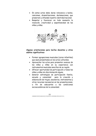GOBIERNO BOLIVARIANO DE VENEZUELA/ DISTRIBUCIÓN GRATUITA
19
• En estos actos debe darse relevancia a bailes,
canciones, dramatizaciones, declamaciones, que
preserven y difundan nuestra identidad nacional.
• Respetar y favorecer en todo momento la
invención, creatividad y espontaneidad de los
niños y niñas.
Algunas orientaciones para los/las docentes y otros
adultos significativos:
• Formar agrupaciones musicales (coros infantiles)
que sean presentados en los actos culturales.
• Aprovechar los actos para presentar avances de
los niños y niñas en su experiencia con
instrumentos musicales sencillos de su región.
• Ofrecer oportunidad de participación a todos los
niños y niñas sin discriminación alguna.
• Generar estrategias de participación familia,
escuela y comunidad para la creación y
elaboración de trajes, escenarios, instrumentos y
otros recursos necesarios en las presentaciones,
a fin de adecuarlos a las condiciones
socioeconómicas de la comunidad.
 