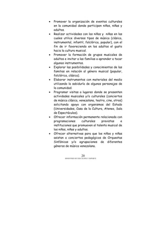 MINISTERIO DE EDUCACIÓN Y DEPORTE
20
• Promover la organización de eventos culturales
en la comunidad donde participen niños, niñas y
adultos.
• Realizar actividades con los niños y niñas en las
cuales utilice diversos tipos de música (clásica,
instrumental, infantil, folclórica, popular), con el
fin de ir favoreciendo en los adultos el gusto
hacia la cultura musical.
• Promover la formación de grupos musicales de
adultos e invitar a las familias a aprender a tocar
algunos instrumentos.
• Explorar las posibilidades y conocimientos de las
familias en relación al género musical (popular,
folclórica, clásica).
• Elaborar instrumentos con materiales del medio
utilizando la sabiduría de algunos personajes de
la comunidad.
• Programar visitas a lugares donde se presenten
actividades musicales y/o culturales (conciertos
de música clásica, venezolana, teatro, cine, otros)
solicitando apoyo con organismos del Estado
(Universidades, Casa de la Cultura, Ateneo, Sala
de Espectáculos).
• Ofrecer información permanente relacionada con
programaciones culturales previstas e
instituciones que promueven el talento musical de
los niños, niñas y adultos.
• Ofrecer alternativas para que los niños y niñas
asistan a conciertos pedagógicos de Orquestas
Sinfónicas y/o agrupaciones de diferentes
géneros de música venezolana.
 