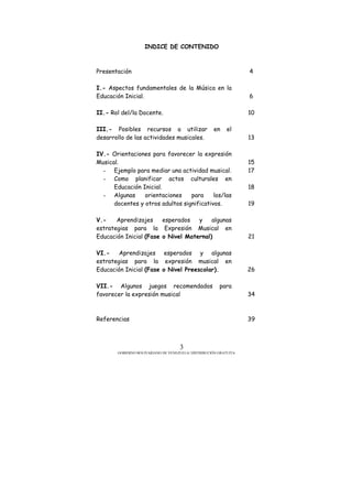 GOBIERNO BOLIVARIANO DE VENEZUELA/ DISTRIBUCIÓN GRATUITA
3
INDICE DE CONTENIDO
Presentación
I.- Aspectos fundamentales de la Música en la
Educación Inicial.
II.- Rol del/la Docente.
III.- Posibles recursos a utilizar en el
desarrollo de las actividades musicales.
IV.- Orientaciones para favorecer la expresión
Musical.
- Ejemplo para mediar una actividad musical.
- Como planificar actos culturales en
Educación Inicial.
- Algunas orientaciones para los/las
docentes y otros adultos significativos.
V.- Aprendizajes esperados y algunas
estrategias para la Expresión Musical en
Educación Inicial (Fase o Nivel Maternal)
VI.- Aprendizajes esperados y algunas
estrategias para la expresión musical en
Educación Inicial (Fase o Nivel Preescolar).
VII.- Algunos juegos recomendados para
favorecer la expresión musical
Referencias
4
6
10
13
15
17
18
19
21
26
34
39
 