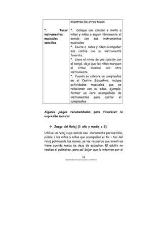 MINISTERIO DE EDUCACIÓN Y DEPORTE
34
*. Tocar
instrumentos
musicales
sencillos
mientras los otros tocan.
*. Coloque una canción e invite a
niños y niñas a seguir libremente el
sonido con sus instrumentos
musicales.
*. Invite a niños y niñas acompañar
sus cantos con su instrumento
favorito.
*. Lleve el ritmo de una canción con
el bongó, deje que los niños marquen
el ritmo musical con otro
instrumento.
*. Cuando se celebre un cumpleaños
en el Centro Educativo, incluya
actividades musicales que se
relacionen con su edad, ejemplo:
formar un coro acompañado de
instrumentos para cantar el
cumpleaños
Algunos juegos recomendados para favorecer la
expresión musical
Juego del Reloj (1 año y medio a 3)
Utilice un reloj cuyo sonido sea claramente perceptible,
pidale a los niños y niñas que acompañen el tic – tac del
reloj palmeando las manos, se les recuerda que mientras
tiene cuerda nunca se deja de escuchar. El adulto no
realiza el palmoteo, para así dejar que lo intenten por si
 