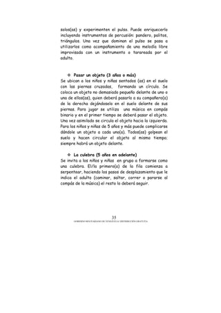 GOBIERNO BOLIVARIANO DE VENEZUELA/ DISTRIBUCIÓN GRATUITA
35
solos(as) y experimenten el pulso. Puede enriquecerlo
incluyendo instrumentos de percusión: pandero, palitos,
triángulos. Una vez que dominan el pulso se pasa a
utilizarlos como acompañamiento de una melodía libre
improvisada con un instrumento o tarareada por el
adulto.
Pasar un objeto (3 años o más)
Se ubican a los niños y niñas sentados (as) en el suelo
con las piernas cruzadas, formando un círculo. Se
coloca un objeto no demasiado pequeño delante de uno o
una de ellos(as), quien deberá pasarlo a su compañero(a)
de la derecha dejándoselo en el suelo delante de sus
piernas. Para jugar se utiliza una música en compás
binario y en el primer tiempo se deberá pasar el objeto.
Una vez asimilado se circula el objeto hacia la izquierda.
Para los niños y niñas de 5 años y más puede complicarse
dándole un objeto a cada uno(a). Todos(as) golpean el
suelo y hacen circular el objeto al mismo tiempo;
siempre habrá un objeto delante.
La culebra (5 años en adelante)
Se invita a los niños y niñas en grupo a formarse como
una culebra. El/la primero(a) de la fila comienza a
serpentear, haciendo los pasos de desplazamiento que le
indica el adulto (caminar, saltar, correr o pararse al
compás de la música) el resto lo deberá seguir.
 