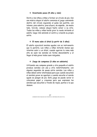 GOBIERNO BOLIVARIANO DE VENEZUELA/ DISTRIBUCIÓN GRATUITA
37
Inventando pasos (5 años y más)
Invite a los niños y niñas a formar un círculo de pie. Con
una música alegre el adulto comienza el juego caminando
dentro del círculo siguiendo el pulso (en puntilla, con
talones, pies adentro, pies afuera, de espalda , de medio
lado, torcido, cabeza abajo) hasta volver a su sitio.
Todos los niños y niñas harán girar la rueda imitando al
adulto; luego irán saliendo al centro y crearán su propio
estilo.
El mono sube al árbol (a partir de 3 años)
El adulto ejecutará sonidos agudos con un instrumento
que lo permita. Los niños y niñas imitarán monos que
intentan subir a un árbol, cuando agarran la rama más
alta se oyen los sonidos en forma descendente y al
llegar al más grave todos caen relajados.
Juego de campanas (3 años en adelante)
Utilizando una campana grande y otra pequeña el adulto
produce sonidos con una y otra indistintamente; con
algunos segundos de pausa entre sonidos. Los niños y
niñas deben estar atentos(as) para que cuando escuchen
el sonidos grave se agachen y cuando escuche el sonido
agudo se pongan de pie. Este juego se puede variar si
colocamos papel y creyones para que expresen los
sonidos que escuchen a través de rayas, puntos o lo que
deseen.
 