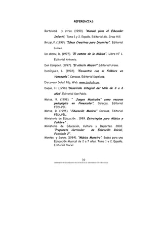 GOBIERNO BOLIVARIANO DE VENEZUELA/ DISTRIBUCIÓN GRATUITA
39
REFERENCIAS
Bartolomé y otros. (1990). “Manual para el Educador
Infantil. Tomo 1 y 2. España. Editorial Mc. Graw Hill.
Brizzi, P. (1999). “Ideas Creativas para Docentes”. Editorial
Lumen.
De abreu, D. (1997). “El camino de la Música”. Libro N° 1.
Editorial Artemio.
Don Campbell. (1997). “El efecto Mozart”.Editorial Urano.
Domínguez, L. (1992). “Encuentro con el Folklore en
Venezuela”. Caracas. Editorial Kapelusz.
Discovery Salud. Pág. Web. www.dsalud.com.
Duque, H. (1998).”Desarrollo Integral del Niño de 3 a 6
años”. Editorial San Pablo.
Matos, R. (1998). “ Juegos Musicales” como recurso
pedagógico en Preescolar”. Caracas. Editorial
FEDUPEL.
Matos, R. (1996). “Educación Musical” Caracas. Editorial
FEDUPEL.
Ministerio de Educación . 1999. Estrategias para Música y
Folklore” .
Ministerio de Educación, Cultura y Deportes. 2002.
“Propuesta Curricular de Educación Inicial,
Fascículo 2”.
Montse y Sanuy. (1984). “Música Maestro”. Bases para una
Educación Musical de 2 a 7 años. Tomo 1 y 2. España.
Editorial Cincel.
 