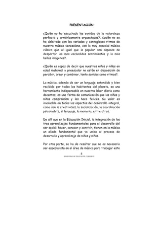 MINISTERIO DE EDUCACIÓN Y DEPORTE
4
PRESENTACIÓN
¿Quién no ha escuchado los sonidos de la naturaleza
perfecta y armónicamente orquestados?, ¿quién no se
ha deleitado con los variados y contagiosos ritmos de
nuestra música venezolana, con la muy especial música
clásica que al igual que la popular son capaces de
despertar los mas escondidos sentimientos y la mas
bellas imágenes?.
¿Quién es capaz de decir que nuestros niños y niñas en
edad maternal y preescolar no están en disposición de
percibir, crear y combinar, tanto sonidos como ritmos?.
La música, además de ser un lenguaje entendido y bien
recibido por todos los habitantes del planeta, es una
herramienta indispensable en nuestra labor diaria como
docentes, es una forma de comunicación que los niños y
niñas comprenden y les hace felices. Su valor es
invaluable en todos los aspectos del desarrollo integral,
como son la creatividad, la socialización, la coordinación
psicomotríz, el lenguaje, la memoria, entre otros.
De allí que en la Educación Inicial, la integración de los
tres aprendizajes fundamentales para el desarrollo del
ser social: hacer, conocer y convivir, tienen en la música
un aliado fundamental que va unido al proceso de
desarrollo y aprendizaje de niños y niñas.
Por otra parte, se ha de resaltar que no es necesario
ser especialista en el área de música para trabajar este
 