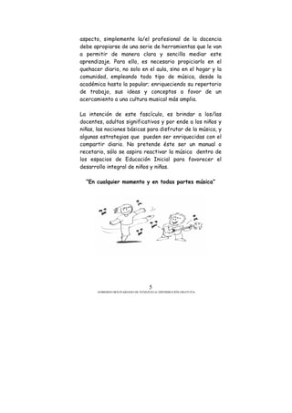 GOBIERNO BOLIVARIANO DE VENEZUELA/ DISTRIBUCIÓN GRATUITA
5
aspecto, simplemente la/el profesional de la docencia
debe apropiarse de una serie de herramientas que le van
a permitir de manera clara y sencilla mediar este
aprendizaje. Para ello, es necesario propiciarlo en el
quehacer diario, no solo en el aula, sino en el hogar y la
comunidad, empleando todo tipo de música, desde la
académica hasta la popular; enriqueciendo su repertorio
de trabajo, sus ideas y conceptos a favor de un
acercamiento a una cultura musical más amplia.
La intención de este fascículo, es brindar a los/las
docentes, adultos significativos y por ende a los niños y
niñas, las nociones básicas para disfrutar de la música, y
algunas estrategias que pueden ser enriquecidas con el
compartir diario. No pretende éste ser un manual o
recetario, sólo se aspira reactivar la música dentro de
los espacios de Educación Inicial para favorecer el
desarrollo integral de niños y niñas.
“En cualquier momento y en todas partes música”
 