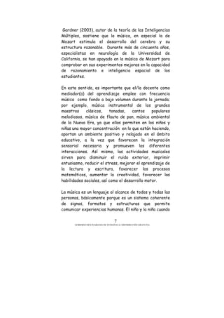 GOBIERNO BOLIVARIANO DE VENEZUELA/ DISTRIBUCIÓN GRATUITA
7
Gardner (2003), autor de la teoría de las Inteligencias
Múltiples, sostiene que la música, en especial la de
Mozart estimula el desarrollo del cerebro y su
estructura razonable. Durante más de cincuenta años,
especialistas en neurología de la Universidad de
California, se han apoyado en la música de Mozart para
comprobar en sus experimentos mejoras en la capacidad
de razonamiento e inteligencia espacial de los
estudiantes.
En este sentido, es importante que el/la docente como
mediador(a) del aprendizaje emplee con frecuencia
música como fondo a bajo volumen durante la jornada;
por ejemplo, música instrumental de los grandes
maestros clásicos, tonadas, cantos populares
melodiosos, música de flauta de pan, música ambiental
de la Nueva Era, ya que ellas permiten en los niños y
niñas una mayor concentración en lo que están haciendo,
aportan un ambiente positivo y relajado en el ámbito
educativo, a la vez que favorecen la integración
sensorial necesaria y promueven las diferentes
interacciones. Así mismo, las actividades musicales
sirven para disminuir el ruido exterior, imprimir
entusiasmo, reducir el stress, mejorar el aprendizaje de
la lectura y escritura, favorecer los procesos
matemáticos, aumentar la creatividad, favorecer las
habilidades sociales, así como el desarrollo motor.
La música es un lenguaje al alcance de todos y todas las
personas, básicamente porque es un sistema coherente
de signos, formatos y estructuras que permite
comunicar experiencias humanas. El niño y la niña cuando
 
