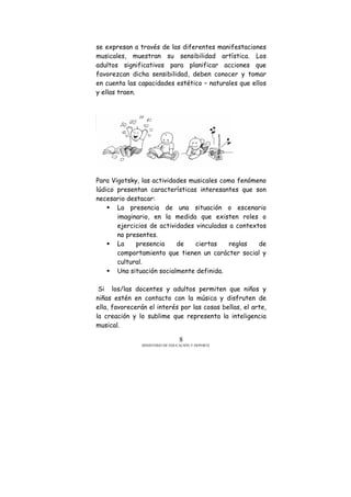 MINISTERIO DE EDUCACIÓN Y DEPORTE
8
se expresan a través de las diferentes manifestaciones
musicales, muestran su sensibilidad artística. Los
adultos significativos para planificar acciones que
favorezcan dicha sensibilidad, deben conocer y tomar
en cuenta las capacidades estético – naturales que ellos
y ellas traen.
Para Vigotsky, las actividades musicales como fenómeno
lúdico presentan características interesantes que son
necesario destacar:
La presencia de una situación o escenario
imaginario, en la medida que existen roles o
ejercicios de actividades vinculadas a contextos
no presentes.
La presencia de ciertas reglas de
comportamiento que tienen un carácter social y
cultural.
Una situación socialmente definida.
Si los/las docentes y adultos permiten que niños y
niñas estén en contacto con la música y disfruten de
ella, favorecerán el interés por las cosas bellas, el arte,
la creación y lo sublime que representa la inteligencia
musical.
 