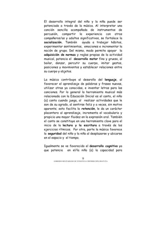 GOBIERNO BOLIVARIANO DE VENEZUELA/ DISTRIBUCIÓN GRATUITA
9
El desarrollo integral del niño y la niña puede ser
potenciado a través de la música. Al interpretar una
canción sencilla acompañada de instrumentos de
percusión, compartir la experiencia con otros
compañeros/as y adultos significativos, se fortalece la
socialización. También ayuda a trabajar hábitos,
experimentar sentimientos, emociones e incrementar la
noción de grupo. Del mismo, modo permite apoyar la
adquisición de normas y reglas propias de la actividad
musical, potencia el desarrollo motor fino y grueso, al
bailar, danzar, percutir su cuerpo, imitar gestos,
posiciones y movimientos y establecer relaciones entre
su cuerpo y objetos.
La música contribuye al desarollo del lenguaje, al
favorecer el aprendizaje de palabras y frases nuevas,
utilizar otras ya conocidas, e inventar letras para las
canciones. Por lo general la herramienta musical más
relacionada con la Educación Inicial es el canto, el niño
(a) canta cuando juega, al realizar actividades que le
son de su agrado, al sentirse feliz y a veces, sin motivo
aparente; esto facilita la retención, le da un carácter
placentero al aprendizaje, incrementa el vocabulario y
propicia una mayor fluidez en la expresión oral. También
el canto se constituye en una herramienta clave para el
inicio de la lectura y la escritura a través de los
ejercicios rítmicos. Por otra, parte la música favorece
la seguridad del niño y la niña al desplazarse y ubicarse
en el espacio y el tiempo.
Igualmente se ve favorecido el desarrollo cognitivo ya
que potencia en el/la niño (a) la capacidad para
 