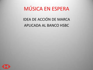 MÚSICA EN ESPERA
IDEA DE ACCIÓN DE MARCA
APLICADA AL BANCO HSBC
 