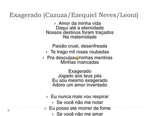 Exagerado (Cazuza/Ezequiel Neves/Leoni)
 Amor da minha vida
Daqui até a eternidade
Nossos destinos foram traçados
Na maternidade
Paixão cruel, desenfreada
 Te trago mil rosas roubadas
 Pra desculpar minhas mentiras
Minhas mancadas
Exagerado
Jogado aos teus pés
Eu sou mesmo exagerado
Adoro um amor inventado
 Eu nunca mais vou respirar
 Se você não me notar
 Eu posso até morrer de fome
 Se você não me amar
 