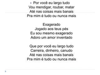  Por você eu largo tudo
Vou mendigar, roubar, matar
Até nas coisas mais banais
Pra mim é tudo ou nunca mais
Exagerado
Jogado aos teus pés
Eu sou mesmo exagerado
Adoro um amor inventado
Que por você eu largo tudo
Carreira, dinheiro, canudo
Até nas coisas mais banais
Pra mim é tudo ou nunca mais
 