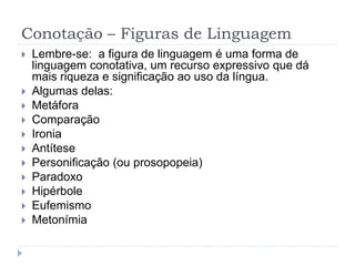 Conotação – Figuras de Linguagem
 Lembre-se: a figura de linguagem é uma forma de
linguagem conotativa, um recurso expressivo que dá
mais riqueza e significação ao uso da língua.
 Algumas delas:
 Metáfora
 Comparação
 Ironia
 Antítese
 Personificação (ou prosopopeia)
 Paradoxo
 Hipérbole
 Eufemismo
 Metonímia
 