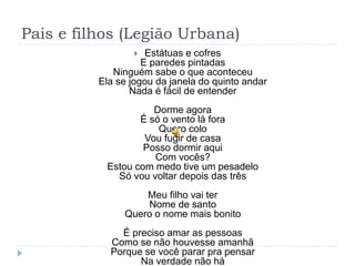 Pais e filhos (Legião Urbana)
 Estátuas e cofres
E paredes pintadas
Ninguém sabe o que aconteceu
Ela se jogou da janela do quinto andar
Nada é fácil de entender
Dorme agora
É só o vento lá fora
Quero colo
Vou fugir de casa
Posso dormir aqui
Com vocês?
Estou com medo tive um pesadelo
Só vou voltar depois das três
Meu filho vai ter
Nome de santo
Quero o nome mais bonito
É preciso amar as pessoas
Como se não houvesse amanhã
Porque se você parar pra pensar
Na verdade não há
 