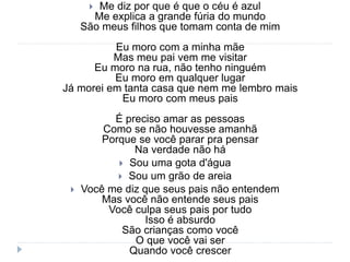  Me diz por que é que o céu é azul
Me explica a grande fúria do mundo
São meus filhos que tomam conta de mim
Eu moro com a minha mãe
Mas meu pai vem me visitar
Eu moro na rua, não tenho ninguém
Eu moro em qualquer lugar
Já morei em tanta casa que nem me lembro mais
Eu moro com meus pais
É preciso amar as pessoas
Como se não houvesse amanhã
Porque se você parar pra pensar
Na verdade não há
 Sou uma gota d'água
 Sou um grão de areia
 Você me diz que seus pais não entendem
Mas você não entende seus pais
Você culpa seus pais por tudo
Isso é absurdo
São crianças como você
O que você vai ser
Quando você crescer
 