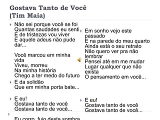 Gostava Tanto de Você
(Tim Maia)
 Não sei porque você se foi
Quantas saudades eu senti
E de tristezas vou viver
E aquele adeus não pude
dar...
Você marcou em minha
vida
Viveu, morreu
Na minha história
Chego a ter medo do futuro
 E da solidão
Que em minha porta bate...
 E eu!
Gostava tanto de você
Gostava tanto de você...
 Em sonho vejo este
passado
E na parede do meu quarto
Ainda está o seu retrato
Não quero ver pra não
lembrar
Pensei até em me mudar
Lugar qualquer que não
exista
O pensamento em você...
 E eu!
Gostava tanto de você
Gostava tanto de você...
 